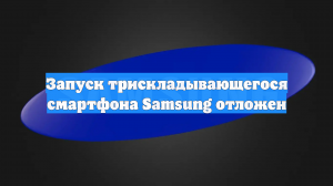 Запуск трискладывающегося смартфона Samsung отложен