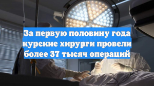 За первую половину года курские хирурги провели более 37 тысяч операций