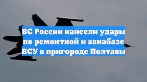 ВС России нанесли удары по ремонтной и авиабазе ВСУ в пригороде Полтавы