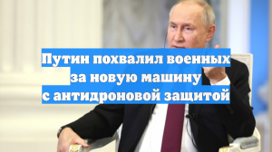 Путин похвалил военных за новую машину с антидроновой защитой