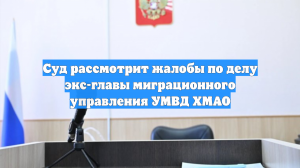 Суд рассмотрит жалобы по делу экс-главы миграционного управления УМВД ХМАО