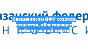 Специалисты КФУ создали вещество, облегчающее добычу вязкой нефти