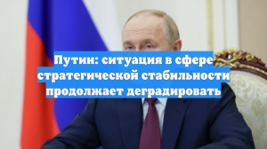 Путин: ситуация в сфере стратегической стабильности продолжает деградировать