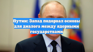 Путин: Запад подорвал основы для диалога между ядерными государствами