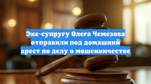 Экс-супругу Олега Чемезова отправили под домашний арест по делу о мошенничестве