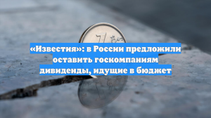 «Известия»: в России предложили оставить госкомпаниям дивиденды, идущие в бюджет
