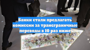 Банки стали предлагать комиссии за трансграничные переводы в 10 раз ниже