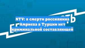 NTV: в смерти россиянина Амриева в Турции нет криминальной составляющей
