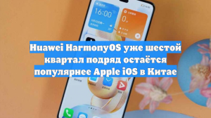 Huawei HarmonyOS уже шестой квартал подряд остаётся популярнее Apple iOS в Китае