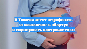 В Тюмени хотят штрафовать за «склонение к аборту» и маркировать контрацептивы