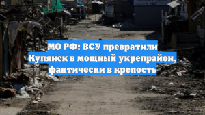 МО РФ: ВСУ превратили Купянск в мощный укрепрайон, фактически в крепость