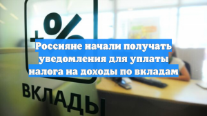 Россияне начали получать уведомления для уплаты налога на доходы по вкладам