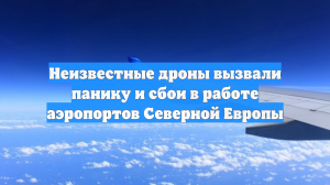 Неизвестные дроны вызвали панику и сбои в работе аэропортов Северной Европы