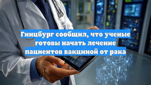 Гинцбург сообщил, что ученые готовы начать лечение пациентов вакциной от рака