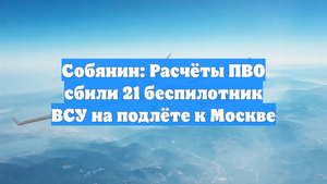 Собянин: Расчёты ПВО сбили 21 беспилотник ВСУ на подлёте к Москве