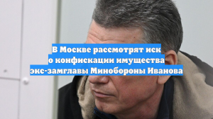 В Москве рассмотрят иск о конфискации имущества экс-замглавы Минобороны Иванова