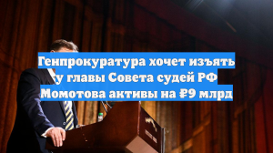 Генпрокуратура хочет изъять у главы Совета судей РФ Момотова активы на ₽9 млрд