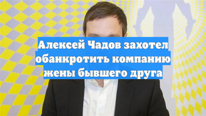 Алексей Чадов захотел обанкротить компанию жены бывшего друга