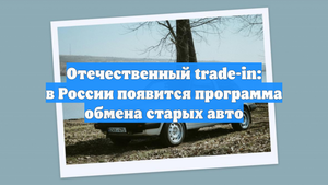 Отечественный trade-in: в России появится программа обмена старых авто