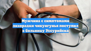 Мужчина с симптомами лихорадки чикунгунья поступил в больницу Уссурийска