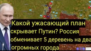 Какой ужасающий план скрывает Путин? Россия обменяла 5 деревень на два огромных города.
