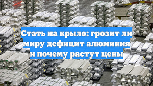 Стать на крыло: грозит ли миру дефицит алюминия и почему растут цены