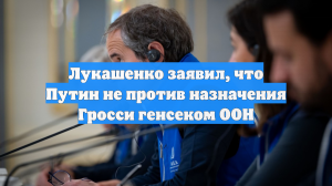 Лукашенко заявил, что Путин не против назначения Гросси генсеком ООН