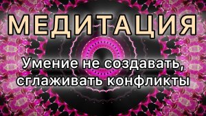Умение не создавать, сглаживать конфликты. Трансформационная МЕДИТАЦИЯ.