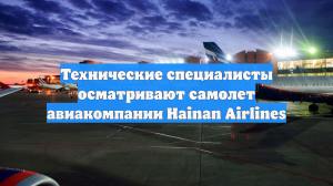 Технические специалисты осматривают самолет авиакомпании Hainan Airlines