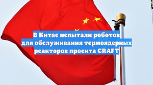 В Китае испытали роботов для обслуживания термоядерных реакторов проекта CRAFT