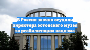 В России заочно осудили директора эстонского музея за реабилитацию нацизма