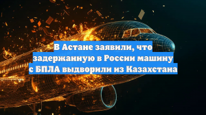 В Астане заявили, что задержанную в России машину с БПЛА выдворили из Казахстана