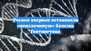 Ученые впервые остановили «неизлечимую» болезнь Гентингтона