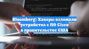 Bloomberg: Хакеры взломали устройства с ПО Cisco в правительстве США