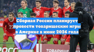 Сборная России планирует провести товарищеские игры в Америке в июне 2026 года