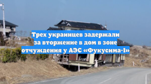 Трех украинцев задержали за вторжение в дом в зоне отчуждения у АЭС «Фукусима-1»