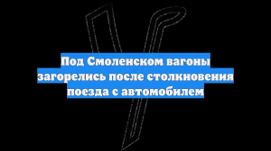 Под Смоленском вагоны загорелись после столкновения поезда с автомобилем