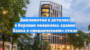 Дипломатия в деталях: в Берлине появилось здание банка в «нордическом» стиле