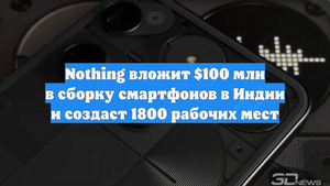 Nothing вложит $100 млн в сборку смартфонов в Индии и создаст 1800 рабочих мест
