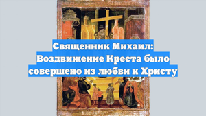 Священник Михаил: Воздвижение Креста было совершено из любви к Христу
