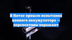 В Китае прошли испытания ионного аккумулятора — перспективы поражают