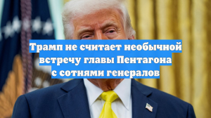 Трамп не считает необычной встречу главы Пентагона с сотнями генералов
