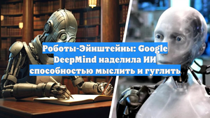 Роботы-Эйнштейны: Google DeepMind наделила ИИ способностью мыслить и гуглить