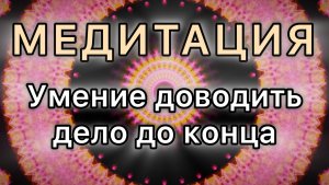 Умение доводить дело до конца. Трансформационная МЕДИТАЦИЯ.