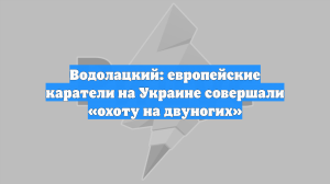 Водолацкий: европейские каратели на Украине совершали «охоту на двуногих»