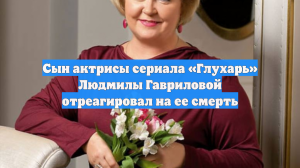 Сын актрисы сериала «Глухарь» Людмилы Гавриловой отреагировал на ее смерть