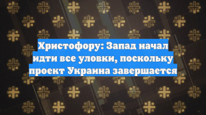 Христофору: Запад начал идти все уловки, поскольку проект Украина завершается