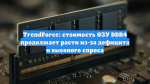 TrendForce: стоимость ОЗУ DDR4 продолжает расти из-за дефицита и высокого спроса
