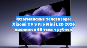 Флагманские телевизоры Xiaomi TV S Pro Mini LED 2026 оценили в 68 тысяч рублей