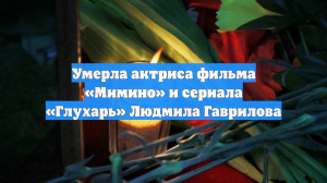 Умерла актриса фильма «Мимино» и сериала «Глухарь» Людмила Гаврилова